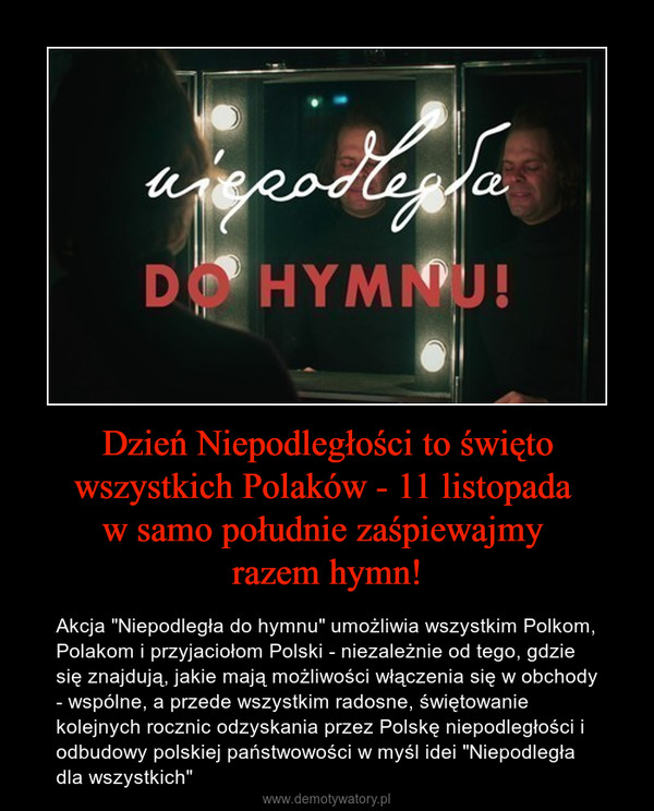 Dzień Niepodległości to święto wszystkich Polaków - 11 listopada w samo południe zaśpiewajmy razem hymn! – Akcja "Niepodległa do hymnu" umożliwia wszystkim Polkom, Polakom i przyjaciołom Polski - niezależnie od tego, gdzie się znajdują, jakie mają możliwości włączenia się w obchody - wspólne, a przede wszystkim radosne, świętowanie kolejnych rocznic odzyskania przez Polskę niepodległości i odbudowy polskiej państwowości w myśl idei "Niepodległa dla wszystkich" 