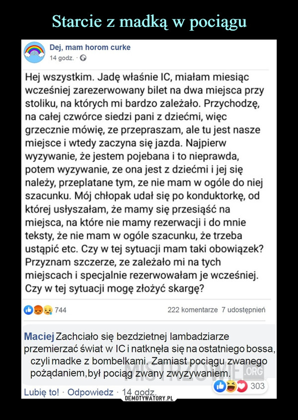  –  Dej, mam horom curke14 godz. ■ ©Hej wszystkim. Jadę właśnie IC, miałam miesiącwcześniej zarezerwowany bilet na dwa miejsca przystoliku, na których mi bardzo zależało. Przychodzę,na całej czwórce siedzi pani z dziećmi, więcgrzecznie mówię, ze przepraszam, ale tu jest naszemiejsce i wtedy zaczyna się jazda. Najpierwwyzywanie, że jestem pojebana i to nieprawda,potem wyzywanie, ze ona jest z dziećmi i jej sięnależy, przeplatane tym, ze nie mam w ogóle do niejszacunku. Mój chłopak udał się po konduktorkę, odktórej usłyszałam, że mamy się przesiąść namiejsca, na które nie mamy rezerwacji i do mnieteksty, że nie mam w ogóle szacunku, że trzebaustąpić etc. Czy w tej sytuacji mam taki obowiązek?Przyznam szczerze, ze zależało mi na tychmiejscach i specjalnie rezerwowałam je wcześniej.Czy w tej sytuacji mogę złożyć skargę?Maciej Zachciało się bezdzietnej lambadziarzeprzemierzać świat w IC i natknęła się na ostatniego bossaczyli madke z bombelkami. Zamiast pociągu zwanegopożądaniem,był pociąg zwany zwyzywaniem.09*4744222 komentarze 7 udostępnień