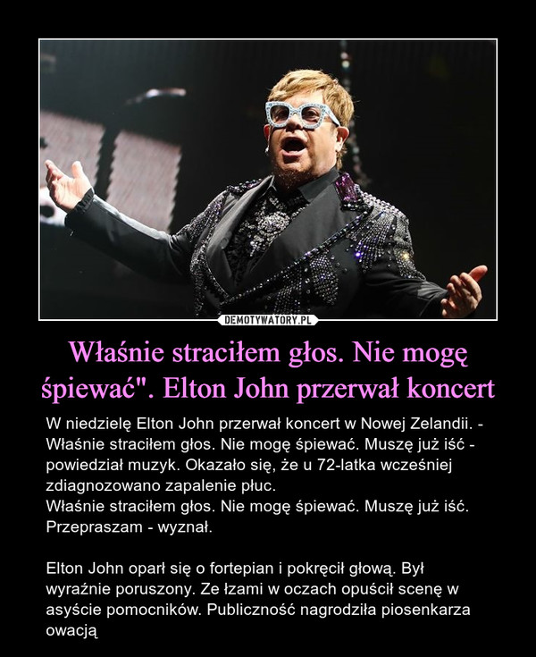 Właśnie straciłem głos. Nie mogę śpiewać". Elton John przerwał koncert – W niedzielę Elton John przerwał koncert w Nowej Zelandii. - Właśnie straciłem głos. Nie mogę śpiewać. Muszę już iść - powiedział muzyk. Okazało się, że u 72-latka wcześniej zdiagnozowano zapalenie płuc.Właśnie straciłem głos. Nie mogę śpiewać. Muszę już iść. Przepraszam - wyznał.Elton John oparł się o fortepian i pokręcił głową. Był wyraźnie poruszony. Ze łzami w oczach opuścił scenę w asyście pomocników. Publiczność nagrodziła piosenkarza owacją 
