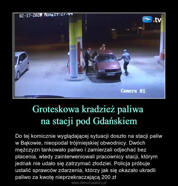 Groteskowa kradzież paliwa na stacji pod Gdańskiem – Do tej komicznie wyglądającej sytuacji doszło na stacji paliw w Bąkowie, nieopodal trójmiejskiej obwodnicy. Dwóch mężczyzn tankowało paliwo i zamierzali odjechać bez płacenia, wtedy zainterweniowali pracownicy stacji, którym jednak nie udało się zatrzymać złodziei. Policja próbuje ustalić sprawców zdarzenia, którzy jak się okazało ukradli paliwo za kwotę nieprzekraczającą 200 zł 
