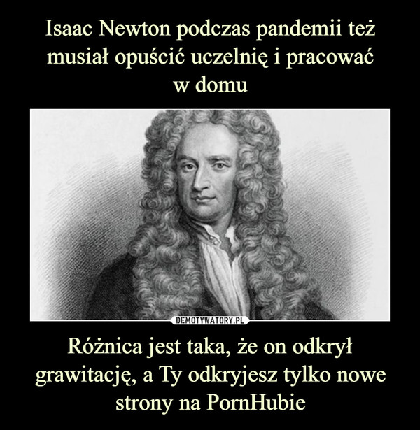 Isaac Newton podczas pandemii też musiał opuścić uczelnię i pracować
w domu Różnica jest taka, że on odkrył grawitację, a Ty odkryjesz tylko nowe strony na PornHubie