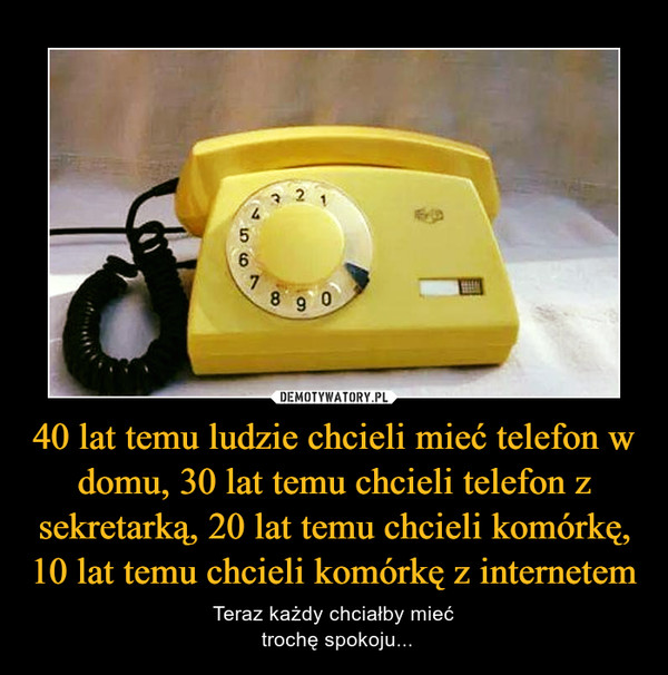 40 lat temu ludzie chcieli mieć telefon w domu, 30 lat temu chcieli telefon z sekretarką, 20 lat temu chcieli komórkę, 10 lat temu chcieli komórkę z internetem – Teraz każdy chciałby mieć trochę spokoju... 