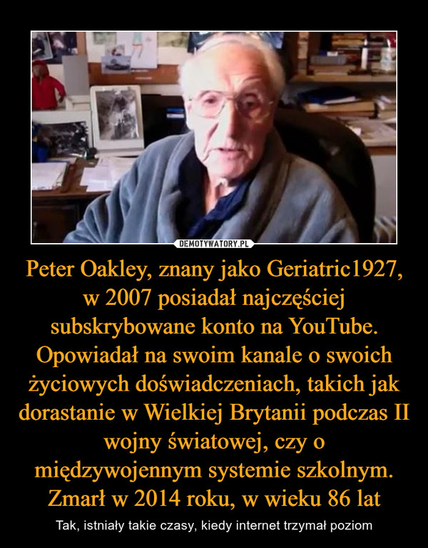 Peter Oakley, znany jako Geriatric1927, w 2007 posiadał najczęściej subskrybowane konto na YouTube. Opowiadał na swoim kanale o swoich życiowych doświadczeniach, takich jak dorastanie w Wielkiej Brytanii podczas II wojny światowej, czy o międzywojennym systemie szkolnym. Zmarł w 2014 roku, w wieku 86 lat