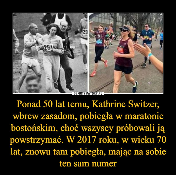 Ponad 50 lat temu, Kathrine Switzer, wbrew zasadom, pobiegła w maratonie bostońskim, choć wszyscy próbowali ją powstrzymać. W 2017 roku, w wieku 70 lat, znowu tam pobiegła, mając na sobie ten sam numer