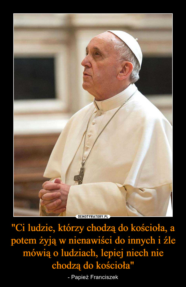 "Ci ludzie, którzy chodzą do kościoła, a potem żyją w nienawiści do innych i źle mówią o ludziach, lepiej niech nie chodzą do kościoła" – - Papież Franciszek 