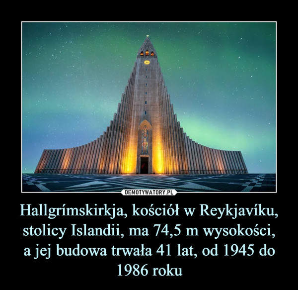 Hallgrímskirkja, kościół w Reykjavíku, stolicy Islandii, ma 74,5 m wysokości,a jej budowa trwała 41 lat, od 1945 do 1986 roku –  