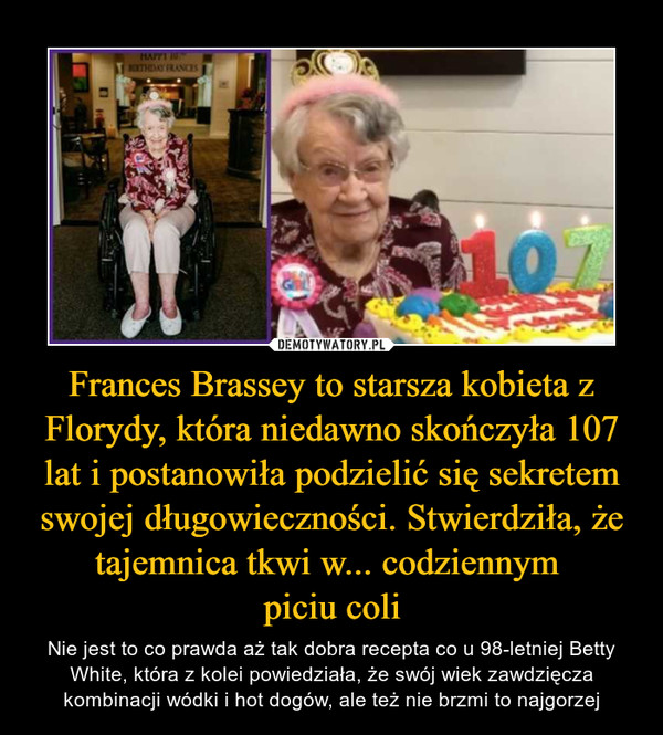 Frances Brassey to starsza kobieta z Florydy, która niedawno skończyła 107 lat i postanowiła podzielić się sekretem swojej długowieczności. Stwierdziła, że tajemnica tkwi w... codziennym piciu coli – Nie jest to co prawda aż tak dobra recepta co u 98-letniej Betty White, która z kolei powiedziała, że swój wiek zawdzięcza kombinacji wódki i hot dogów, ale też nie brzmi to najgorzej 