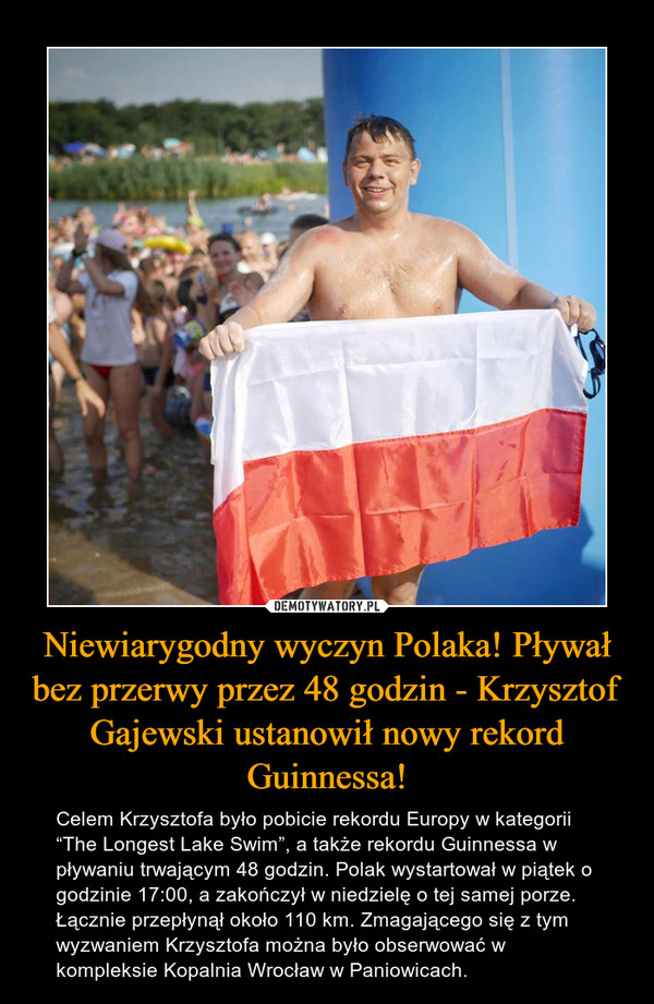 Niewiarygodny wyczyn Polaka! Pływał bez przerwy przez 48 godzin - Krzysztof Gajewski ustanowił nowy rekord Guinnessa! – Celem Krzysztofa było pobicie rekordu Europy w kategorii “The Longest Lake Swim”, a także rekordu Guinnessa w pływaniu trwającym 48 godzin. Polak wystartował w piątek o godzinie 17:00, a zakończył w niedzielę o tej samej porze. Łącznie przepłynął około 110 km. Zmagającego się z tym wyzwaniem Krzysztofa można było obserwować w kompleksie Kopalnia Wrocław w Paniowicach. 