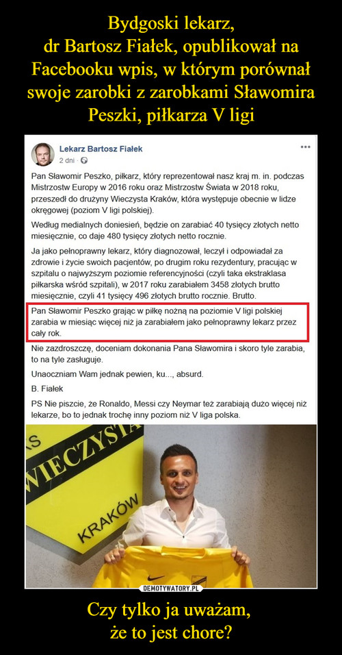 Bydgoski lekarz,
dr Bartosz Fiałek, opublikował na Facebooku wpis, w którym porównał swoje zarobki z zarobkami Sławomira Peszki, piłkarza V ligi Czy tylko ja uważam, 
że to jest chore?