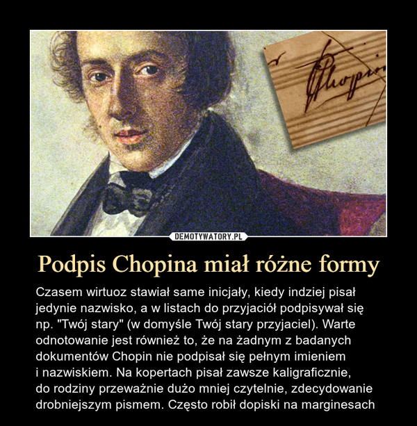 Podpis Chopina miał różne formy – Czasem wirtuoz stawiał same inicjały, kiedy indziej pisał jedynie nazwisko, a w listach do przyjaciół podpisywał się np. "Twój stary" (w domyśle Twój stary przyjaciel). Warte odnotowanie jest również to, że na żadnym z badanych dokumentów Chopin nie podpisał się pełnym imieniem i nazwiskiem. Na kopertach pisał zawsze kaligraficznie, do rodziny przeważnie dużo mniej czytelnie, zdecydowanie drobniejszym pismem. Często robił dopiski na marginesach 