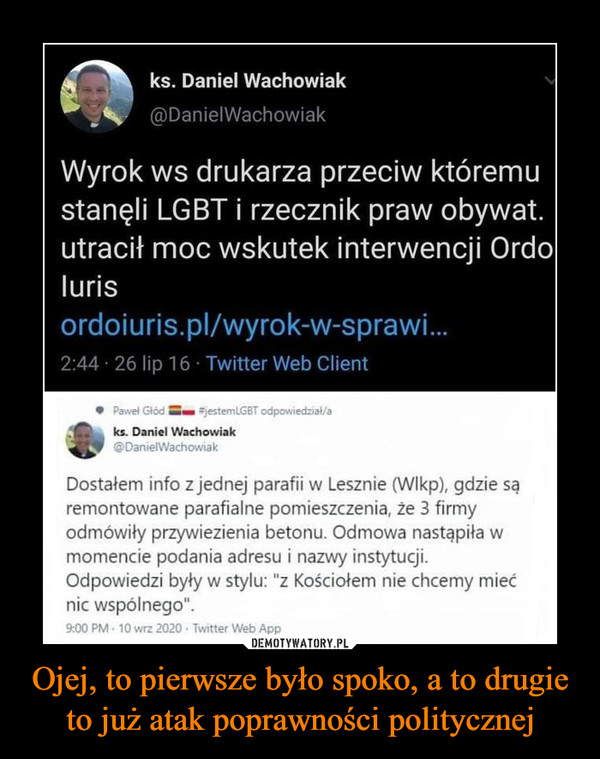 Ojej, to pierwsze było spoko, a to drugie to już atak poprawności politycznej –  ks. Daniel Wachowiak@DanielWachowiakWyrok ws drukarza przeciw któremustanęli LGBT i rzecznik praw obywat.utracił moc wskutek interwencji Ordolurisordoiuris.pl/wyrok-w-sprawi.2:44 · 26 lip 16 · Twitter Web ClientPawel Głód jestemlGBT odpowiedzial/aks. Daniel Wachowiak@DanielWachowiakDostałem info z jednej parafii w Lesznie (WIkp), gdzie sąremontowane parafialne pomieszczenia, że 3 firmyodmówiły przywiezienia betonu. Odmowa nastąpiła wmomencie podania adresu i nazwy instytucji.Odpowiedzi były w stylu: "z Kościołem nie chcemy miećnic wspólnego".9:00 PM - 10 wrz 2020 - Twitter Web App45 Tweetów podanych dalej 36 Cytatów z Tweetów 138 PolubieńDEMOTYWATORY.PLOjej, to pierwsze było spoko, a to drugieto już atak poprawności politycznej