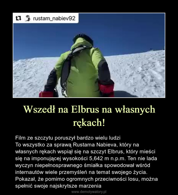 Wszedł na Elbrus na własnych rękach! – Film ze szczytu poruszył bardzo wielu ludziTo wszystko za sprawą Rustama Nabieva, który na własnych rękach wspiął się na szczyt Elbrus, który mieści się na imponującej wysokości 5,642 m n.p.m. Ten nie lada wyczyn niepełnosprawnego śmiałka spowodował wśród internautów wiele przemyśleń na temat swojego życia. Pokazał, że pomimo ogromnych przeciwności losu, można spełnić swoje najskrytsze marzenia 