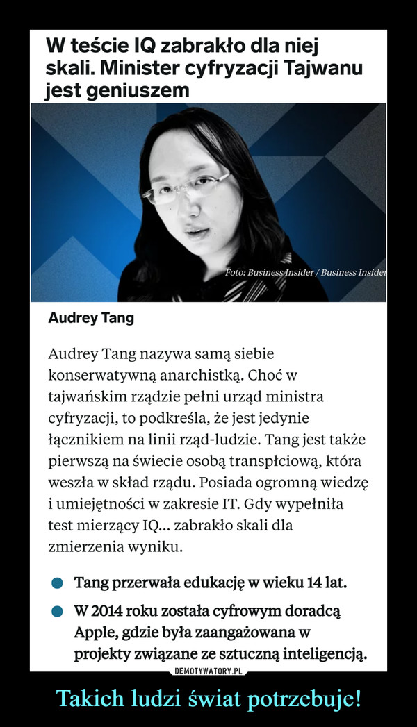 Takich ludzi świat potrzebuje! –  Audrey Tang nazywa samą siebie konserwatywną anarchistką. Choć w tajwańskim rządzie pełni urząd ministra cyfryzacji, to podkreśla, że jest jedynie łącznikiem na linii rząd-ludzie. Tang jest także pierwszą na świecie osobą transpłciową, która weszła w skład rządu. Posiada ogromną wiedzę i umiejętności w zakresie IT. Gdy wypełniła test mierzący IQ... zabrakło skali dla zmierzenia wyniku.