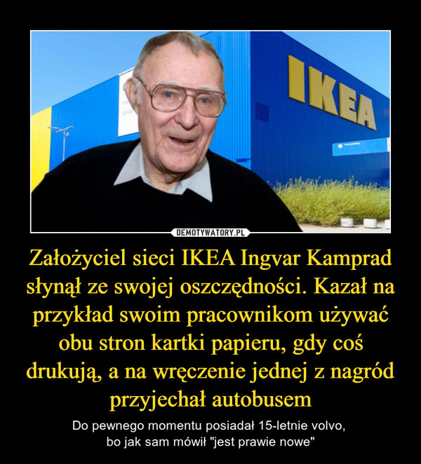 Założyciel sieci IKEA Ingvar Kamprad słynął ze swojej oszczędności. Kazał na przykład swoim pracownikom używać obu stron kartki papieru, gdy coś drukują, a na wręczenie jednej z nagród przyjechał autobusem – Do pewnego momentu posiadał 15-letnie volvo, bo jak sam mówił "jest prawie nowe" 