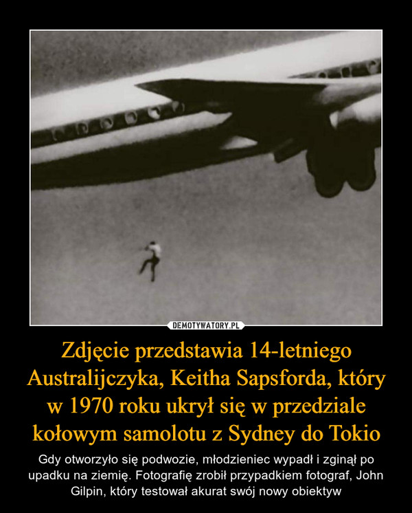 Zdjęcie przedstawia 14-letniego Australijczyka, Keitha Sapsforda, który w 1970 roku ukrył się w przedziale kołowym samolotu z Sydney do Tokio – Gdy otworzyło się podwozie, młodzieniec wypadł i zginął po upadku na ziemię. Fotografię zrobił przypadkiem fotograf, John Gilpin, który testował akurat swój nowy obiektyw 