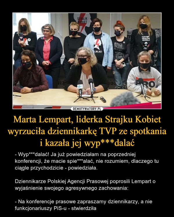 Marta Lempart, liderka Strajku Kobiet wyrzuciła dziennikarkę TVP ze spotkania i kazała jej wyp***dalać – - Wyp***dalać! Ja już powiedziałam na poprzedniej konferencji, że macie spie***alać, nie rozumiem, dlaczego tu ciągle przychodzicie - powiedziała.Dziennikarze Polskiej Agencji Prasowej poprosili Lempart o wyjaśnienie swojego agresywnego zachowania:- Na konferencje prasowe zapraszamy dziennikarzy, a nie funkcjonariuszy PiS-u - stwierdziła 