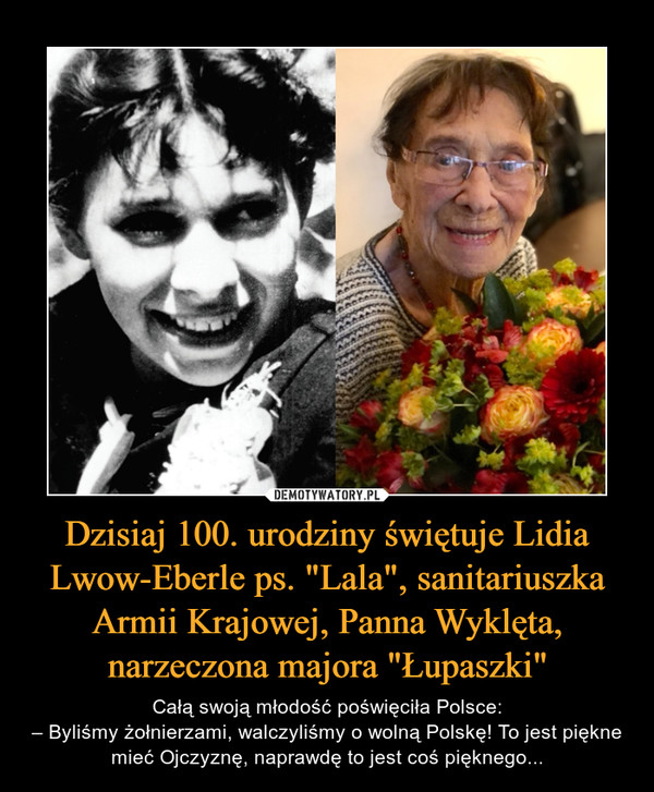 Dzisiaj 100. urodziny świętuje Lidia Lwow-Eberle ps. "Lala", sanitariuszka Armii Krajowej, Panna Wyklęta, narzeczona majora "Łupaszki" – Całą swoją młodość poświęciła Polsce:– Byliśmy żołnierzami, walczyliśmy o wolną Polskę! To jest piękne mieć Ojczyznę, naprawdę to jest coś pięknego... 