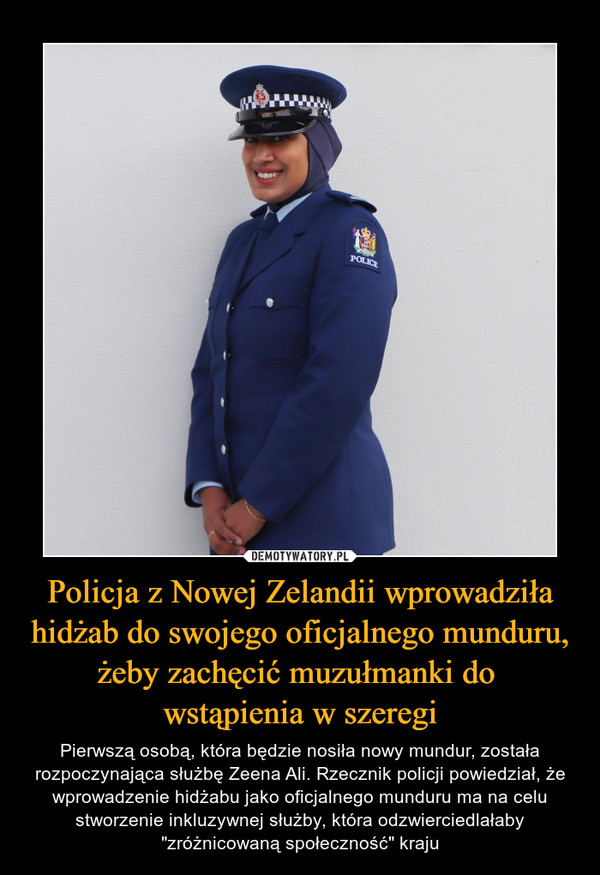 Policja z Nowej Zelandii wprowadziła hidżab do swojego oficjalnego munduru, żeby zachęcić muzułmanki do wstąpienia w szeregi – Pierwszą osobą, która będzie nosiła nowy mundur, została rozpoczynająca służbę Zeena Ali. Rzecznik policji powiedział, że wprowadzenie hidżabu jako oficjalnego munduru ma na celu stworzenie inkluzywnej służby, która odzwierciedlałaby "zróżnicowaną społeczność" kraju 