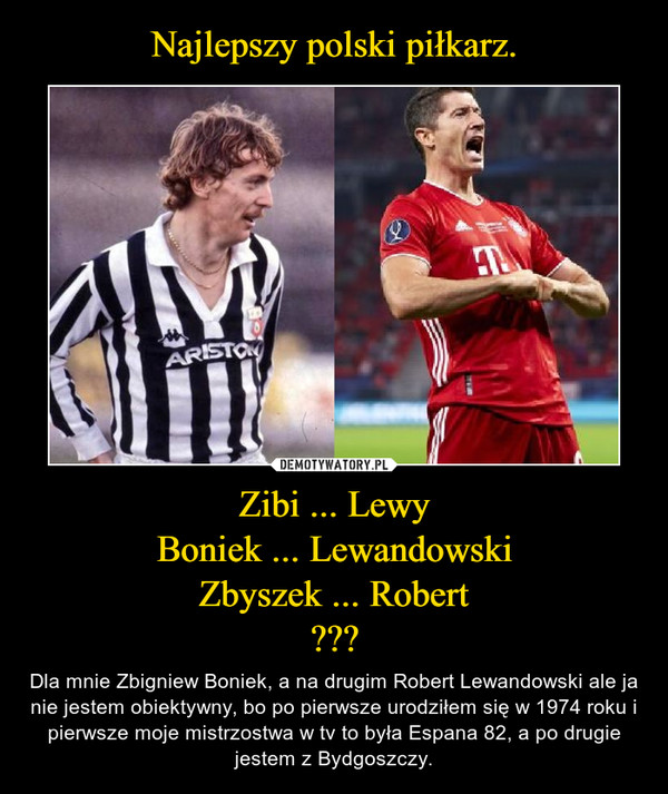 Zibi ... LewyBoniek ... LewandowskiZbyszek ... Robert??? – Dla mnie Zbigniew Boniek, a na drugim Robert Lewandowski ale ja nie jestem obiektywny, bo po pierwsze urodziłem się w 1974 roku i pierwsze moje mistrzostwa w tv to była Espana 82, a po drugie jestem z Bydgoszczy. 