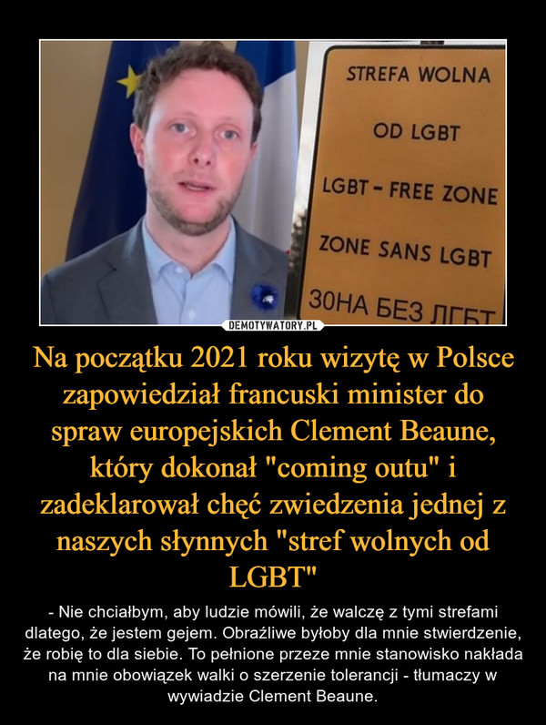 Na początku 2021 roku wizytę w Polsce zapowiedział francuski minister do spraw europejskich Clement Beaune, który dokonał "coming outu" i zadeklarował chęć zwiedzenia jednej z naszych słynnych "stref wolnych od LGBT" – - Nie chciałbym, aby ludzie mówili, że walczę z tymi strefami dlatego, że jestem gejem. Obraźliwe byłoby dla mnie stwierdzenie, że robię to dla siebie. To pełnione przeze mnie stanowisko nakłada na mnie obowiązek walki o szerzenie tolerancji - tłumaczy w wywiadzie Clement Beaune. 
