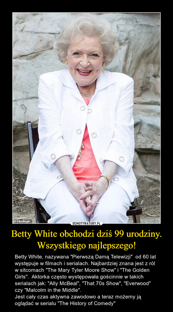 Betty White obchodzi dziś 99 urodziny.Wszystkiego najlepszego! – Betty White, nazywana "Pierwszą Damą Telewizji"  od 60 lat występuje w filmach i serialach. Najbardziej znana jest z ról w sitcomach "The Mary Tyler Moore Show" i "The Golden Girls".  Aktorka często występowała gościnnie w takich serialach jak: "Ally McBeal", "That 70s Show", "Everwood" czy "Malcolm in the Middle".Jest cały czas aktywna zawodowo a teraz możemy ją oglądać w serialu "The History of Comedy" 