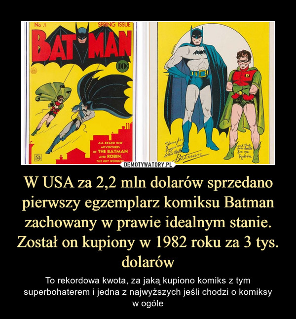 W USA za 2,2 mln dolarów sprzedano pierwszy egzemplarz komiksu Batman zachowany w prawie idealnym stanie. Został on kupiony w 1982 roku za 3 tys. dolarów – To rekordowa kwota, za jaką kupiono komiks z tym superbohaterem i jedna z najwyższych jeśli chodzi o komiksyw ogóle 