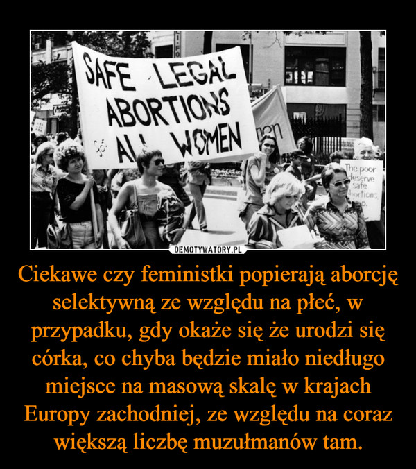 Ciekawe czy feministki popierają aborcję selektywną ze względu na płeć, w przypadku, gdy okaże się że urodzi się córka, co chyba będzie miało niedługo miejsce na masową skalę w krajach Europy zachodniej, ze względu na coraz większą liczbę muzułmanów tam. –  