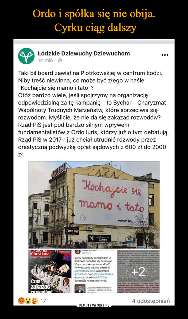  –  Łódzkie Dziewuchy Dziewuchom14 min • <fcTaki billboard zawisł na Piotrkowskiej w centrum Łodzi.Niby treść niewinna, co może być złego w haśle"Kochajcie się mamo i tato"?Otóż bardzo wiele, jeśli spojrzymy na organizacjęodpowiedzialną za tę kampanię - to Sychar - CharyzmatWspólnoty Trudnych Małżeństw, które sprzeciwia sięrozwodom. Myślicie, że nie da się zakazać rozwodów?Rząd PiS jest pod bardzo silnym wpływemfundamentalistów z Ordo luris, którzy już o tym debatują.Rząd PiS w 2017 r już chciał utrudnić rozwody przezdrastyczną podwyżkę opłat sądowych z 600 zł do 2000zł.