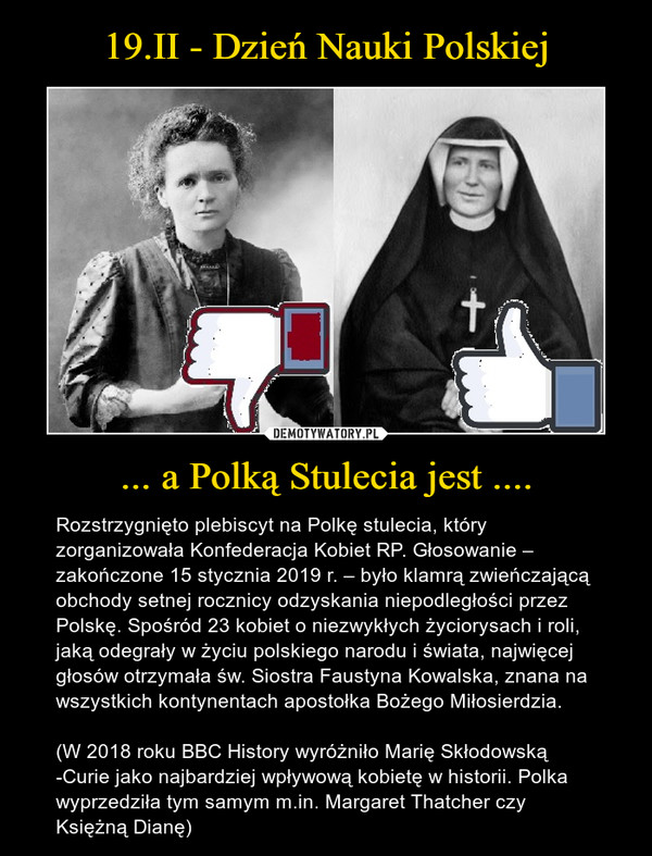 ... a Polką Stulecia jest .... – Rozstrzygnięto plebiscyt na Polkę stulecia, który zorganizowała Konfederacja Kobiet RP. Głosowanie – zakończone 15 stycznia 2019 r. – było klamrą zwieńczającą obchody setnej rocznicy odzyskania niepodległości przez Polskę. Spośród 23 kobiet o niezwykłych życiorysach i roli, jaką odegrały w życiu polskiego narodu i świata, najwięcej głosów otrzymała św. Siostra Faustyna Kowalska, znana na wszystkich kontynentach apostołka Bożego Miłosierdzia.(W 2018 roku BBC History wyróżniło Marię Skłodowską -Curie jako najbardziej wpływową kobietę w historii. Polka wyprzedziła tym samym m.in. Margaret Thatcher czy Księżną Dianę) 