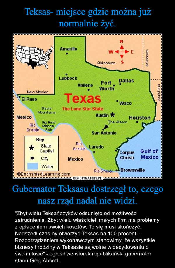 Gubernator Teksasu dostrzegł to, czego nasz rząd nadal nie widzi. – "Zbyt wielu Teksańczyków odsunięto od możliwości zatrudnienia. Zbyt wielu właścicieli małych firm ma problemy z opłaceniem swoich kosztów. To się musi skończyć. Nadszedł czas by otworzyć Teksas na 100 procent...Rozporządzeniem wykonawczym stanowimy, że wszystkie biznesy i rodziny w Teksasie są wolne w decydowaniu o swoim losie" - ogłosił we wtorek republikański gubernator stanu Greg Abbott. 