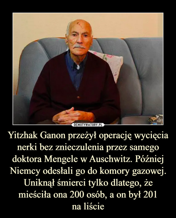 Yitzhak Ganon przeżył operację wycięcia nerki bez znieczulenia przez samego doktora Mengele w Auschwitz. Później Niemcy odesłali go do komory gazowej. Uniknął śmierci tylko dlatego, że mieściła ona 200 osób, a on był 201na liście –  