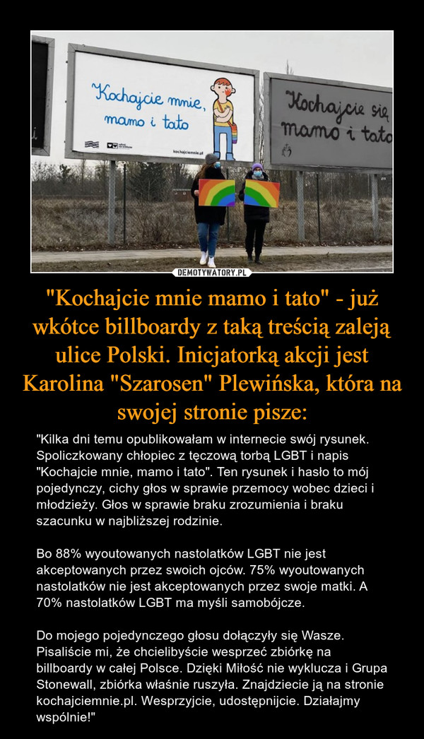 "Kochajcie mnie mamo i tato" - już wkótce billboardy z taką treścią zaleją ulice Polski. Inicjatorką akcji jest Karolina "Szarosen" Plewińska, która na swojej stronie pisze: – "Kilka dni temu opublikowałam w internecie swój rysunek. Spoliczkowany chłopiec z tęczową torbą LGBT i napis "Kochajcie mnie, mamo i tato". Ten rysunek i hasło to mój pojedynczy, cichy głos w sprawie przemocy wobec dzieci i młodzieży. Głos w sprawie braku zrozumienia i braku szacunku w najbliższej rodzinie.Bo 88% wyoutowanych nastolatków LGBT nie jest akceptowanych przez swoich ojców. 75% wyoutowanych nastolatków nie jest akceptowanych przez swoje matki. A 70% nastolatków LGBT ma myśli samobójcze.Do mojego pojedynczego głosu dołączyły się Wasze. Pisaliście mi, że chcielibyście wesprzeć zbiórkę na billboardy w całej Polsce. Dzięki Miłość nie wyklucza i Grupa Stonewall, zbiórka właśnie ruszyła. Znajdziecie ją na stronie kochajciemnie.pl. Wesprzyjcie, udostępnijcie. Działajmy wspólnie!" Kochajcie mnie mamo i tato