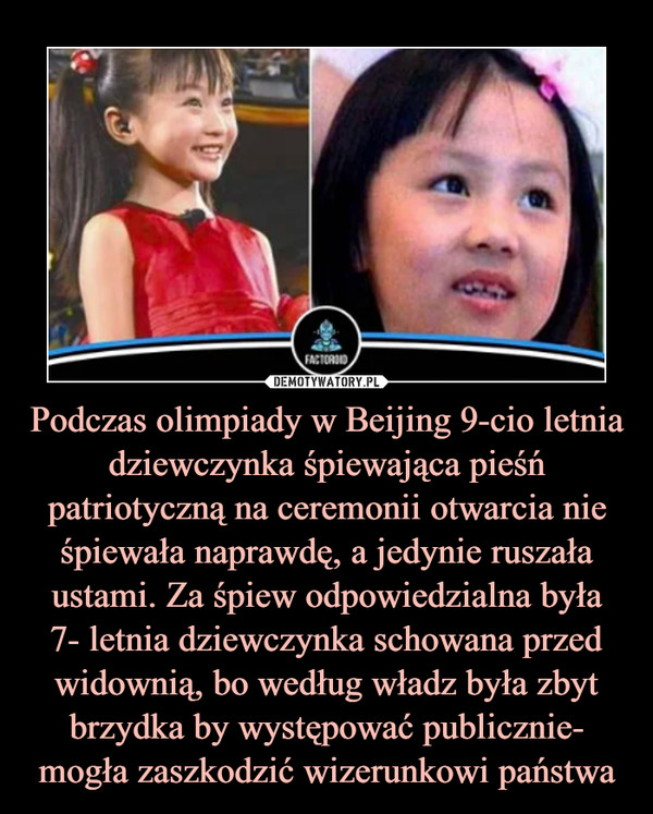 Podczas olimpiady w Beijing 9-cio letnia dziewczynka śpiewająca pieśń patriotyczną na ceremonii otwarcia nie śpiewała naprawdę, a jedynie ruszała ustami. Za śpiew odpowiedzialna była7- letnia dziewczynka schowana przed widownią, bo według władz była zbyt brzydka by występować publicznie- mogła zaszkodzić wizerunkowi państwa –  