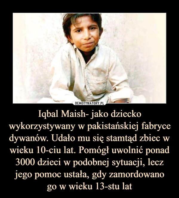 Iqbal Maish- jako dziecko wykorzystywany w pakistańskiej fabryce dywanów. Udało mu się stamtąd zbiec w wieku 10-ciu lat. Pomógł uwolnić ponad 3000 dzieci w podobnej sytuacji, lecz jego pomoc ustała, gdy zamordowanogo w wieku 13-stu lat –  