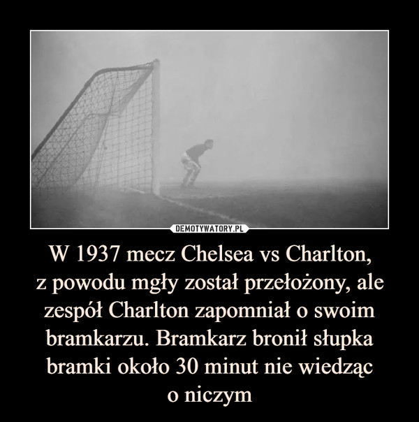 W 1937 mecz Chelsea vs Charlton,
z powodu mgły został przełożony, ale zespół Charlton zapomniał o swoim bramkarzu. Bramkarz bronił słupka bramki około 30 minut nie wiedząc
o niczym