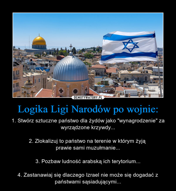 Logika Ligi Narodów po wojnie: – 1. Stwórz sztuczne państwo dla żydów jako "wynagrodzenie" za wyrządzone krzywdy...2. Zlokalizuj to państwo na terenie w którym żyją prawie sami muzułmanie...3. Pozbaw ludność arabską ich terytorium...4. Zastanawiaj się dlaczego Izrael nie może się dogadać z państwami sąsiadującymi... 