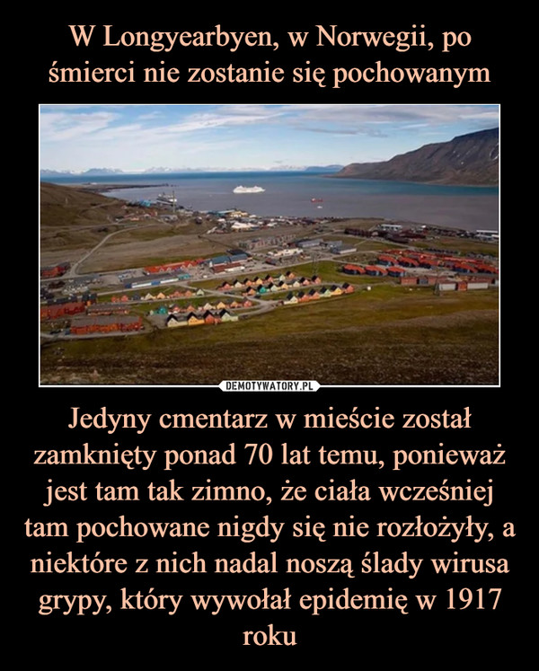 W Longyearbyen, w Norwegii, po śmierci nie zostanie się pochowanym Jedyny cmentarz w mieście został zamknięty ponad 70 lat temu, ponieważ jest tam tak zimno, że ciała wcześniej tam pochowane nigdy się nie rozłożyły, a niektóre z nich nadal noszą ślady wirusa grypy, który wywołał epidemię w 1917 roku