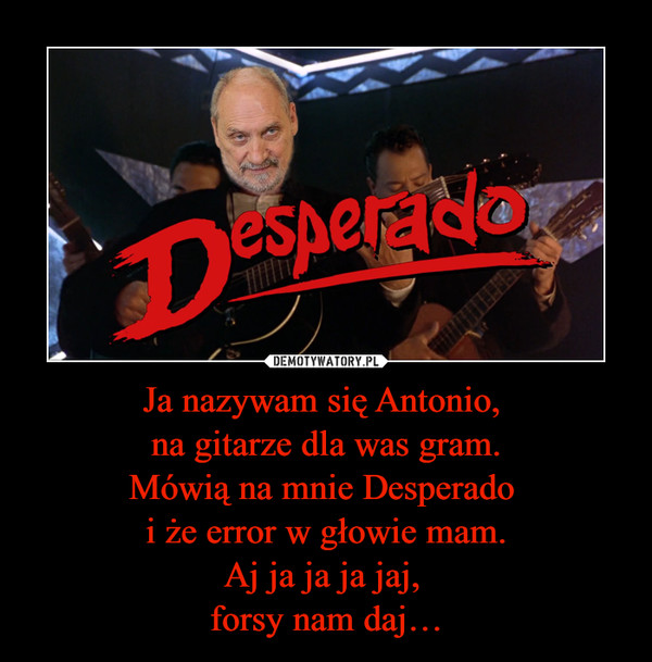 Ja nazywam się Antonio, na gitarze dla was gram.Mówią na mnie Desperado i że error w głowie mam.Aj ja ja ja jaj, forsy nam daj… –  