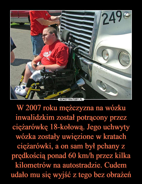 W 2007 roku mężczyzna na wózku inwalidzkim został potrącony przez ciężarówkę 18-kołową. Jego uchwyty wózka zostały uwięzione w kratach ciężarówki, a on sam był pchany z prędkością ponad 60 km/h przez kilka kilometrów na autostradzie. Cudem udało mu się wyjść z tego bez obrażeń
