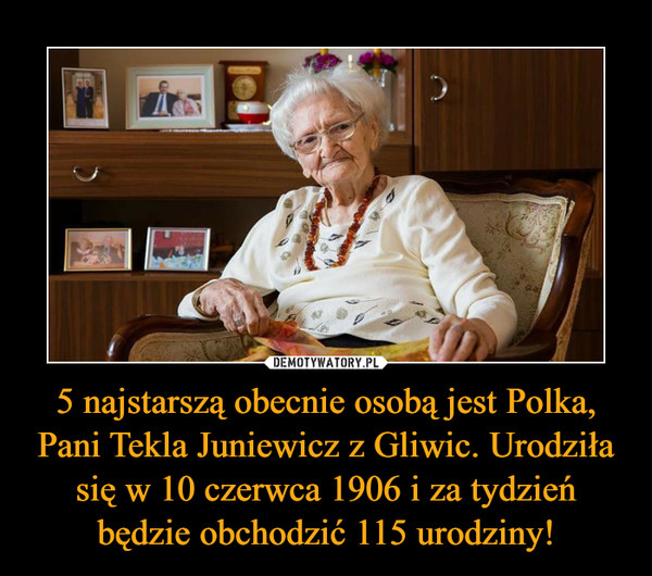 5 najstarszą obecnie osobą jest Polka, Pani Tekla Juniewicz z Gliwic. Urodziła się w 10 czerwca 1906 i za tydzień będzie obchodzić 115 urodziny! –  