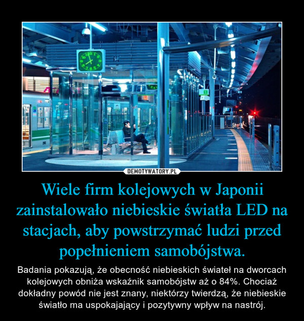 Wiele firm kolejowych w Japonii zainstalowało niebieskie światła LED na stacjach, aby powstrzymać ludzi przed popełnieniem samobójstwa. – Badania pokazują, że obecność niebieskich świateł na dworcach kolejowych obniża wskaźnik samobójstw aż o 84%. Chociaż dokładny powód nie jest znany, niektórzy twierdzą, że niebieskie światło ma uspokajający i pozytywny wpływ na nastrój. 