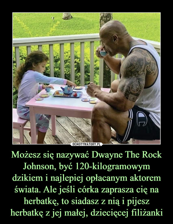 Możesz się nazywać Dwayne The Rock Johnson, być 120-kilogramowym dzikiem i najlepiej opłacanym aktorem świata. Ale jeśli córka zaprasza cię na herbatkę, to siadasz z nią i pijesz herbatkę z jej małej, dziecięcej filiżanki –  
