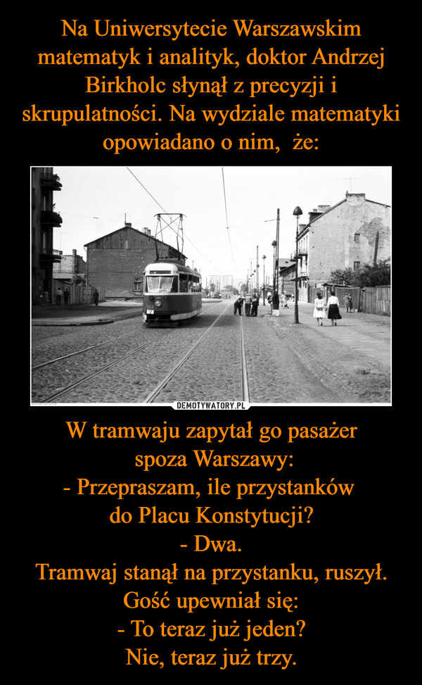 W tramwaju zapytał go pasażer spoza Warszawy:- Przepraszam, ile przystanków do Placu Konstytucji?- Dwa.Tramwaj stanął na przystanku, ruszył. Gość upewniał się:- To teraz już jeden?Nie, teraz już trzy. –  