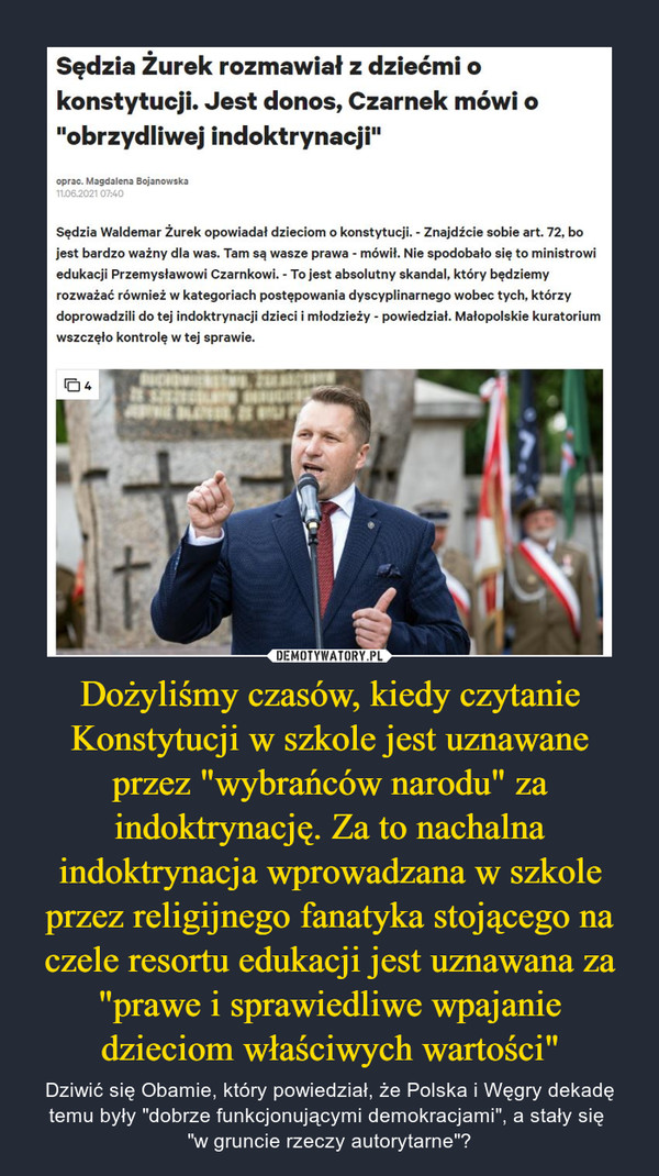 Dożyliśmy czasów, kiedy czytanie Konstytucji w szkole jest uznawane przez "wybrańców narodu" za indoktrynację. Za to nachalna indoktrynacja wprowadzana w szkole przez religijnego fanatyka stojącego na czele resortu edukacji jest uznawana za "prawe i sprawiedliwe wpajanie dzieciom właściwych wartości" – Dziwić się Obamie, który powiedział, że Polska i Węgry dekadę temu były "dobrze funkcjonującymi demokracjami", a stały się "w gruncie rzeczy autorytarne"? Sędzia Żurek rozmawiał z dziećmi o konstytucji. Jest donos, Czarnek mówi o "obrzydliwej indoktrynacji"oprac. Magdalena Bojanowska 11.06.2021 07:40Sędzia Waldemar Żurek opowiadał dzieciom o konstytucji. - Znajdźcie sobie art. 72, bo jest bardzo ważny dla was. Tam są wasze prawa - mówił. Nie spodobało się to ministrowi edukacji Przemysławowi Czarnkowi. - To jest absolutny skandal, który będziemy rozważać również w kategoriach postępowania dyscyplinarnego wobec tych, którzy doprowadzili do tej indoktrynacji dzieci i młodzieży - powiedział. Małopolskie kuratorium wszczęło kontrolę w tej sprawie.