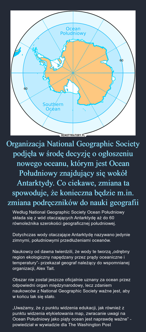 Organizacja National Geographic Society podjęła w środę decyzję o ogłoszeniu nowego oceanu, którym jest Ocean Południowy znajdujący się wokół Antarktydy. Co ciekawe, zmiana ta spowoduje, że konieczna będzie m.in. zmiana podręczników do nauki geografii – Według National Geographic Society Ocean Południowy składa się z wód otaczających Antarktydę aż do 60 równoleżnika szerokości geograficznej południowej.Dotychczas wody otaczające Antarktydę nazywano jedynie zimnymi, południowymi przedłużeniami oceanów.Naukowcy od dawna twierdzili, że wody te tworzą „odrębny region ekologiczny napędzany przez prądy oceaniczne i temperatury”- przekazał geograf należący do wspomnianej organizacji, Alex Tait.Obszar nie został jeszcze oficjalnie uznany za ocean przez odpowiedni organ międzynarodowy, lecz zdaniem naukowców z National Geographic Society ważne jest, aby w końcu tak się stało.„Uważamy, że z punktu widzenia edukacji, jak również z punktu widzenia etykietowania map, zwracanie uwagi na Ocean Południowy jako piąty ocean jest naprawdę ważne” - powiedział w wywiadzie dla The Washington Post 