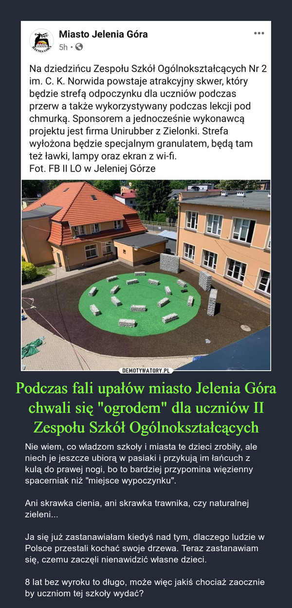 Podczas fali upałów miasto Jelenia Góra chwali się "ogrodem" dla uczniów II Zespołu Szkół Ogólnokształcących – Nie wiem, co władzom szkoły i miasta te dzieci zrobiły, ale niech je jeszcze ubiorą w pasiaki i przykują im łańcuch z kulą do prawej nogi, bo to bardziej przypomina więzienny spacerniak niż "miejsce wypoczynku".Ani skrawka cienia, ani skrawka trawnika, czy naturalnej zieleni...Ja się już zastanawiałam kiedyś nad tym, dlaczego ludzie w Polsce przestali kochać swoje drzewa. Teraz zastanawiam się, czemu zaczęli nienawidzić własne dzieci.8 lat bez wyroku to długo, może więc jakiś chociaż zaocznie by uczniom tej szkoły wydać? Miasto Jelenia Góra5h -0Na dziedzińcu Zespołu Szkół Ogólnokształcących Nr 2im. C. K. Norwida powstaje atrakcyjny skwer, którybędzie strefą odpoczynku dla uczniów podczasprzerw a także wykorzystywany podczas lekcji podchmurką. Sponsorem a jednocześnie wykonawcąprojektu jest firma Unirubber z Zielonki. Strefawyłożona będzie specjalnym granulatem, będą tamteż ławki, lampy oraz ekran z wi-fi.Fot. FB II LO w Jeleniej Górze