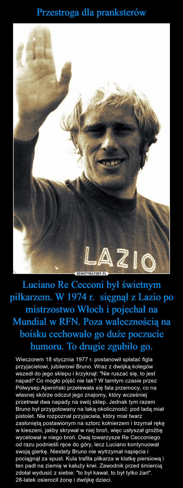 Luciano Re Cecconi był świetnym piłkarzem. W 1974 r.  sięgnął z Lazio po mistrzostwo Włoch i pojechał na Mundial w RFN. Poza walecznością na boisku cechowało go duże poczucie humoru. To drugie zgubiło go. – Wieczorem 18 stycznia 1977 r. postanowił spłatać figla przyjacielowi, jubilerowi Bruno. Wraz z dwójką kolegów wszedł do jego sklepu i krzyknął: "Nie ruszać się, to jest napad!" Co mogło pójść nie tak? W tamtym czasie przez Półwysep Apeniński przelewała się fala przemocy, co na własnej skórze odczuł jego znajomy, który wcześniej przetrwał dwa napady na swój sklep. Jednak tym razem Bruno był przygotowany na taką okoliczność: pod ladą miał pistolet. Nie rozpoznał przyjaciela, który miał twarz zasłoniętą postawionym na sztorc kołnierzem i trzymał rękę w kieszeni, jakby skrywał w niej broń, więc usłyszał groźbę wycelował w niego broń. Dwaj towarzysze Re Cecconiego od razu podnieśli ręce do góry, lecz Luciano kontynuował swoją gierkę. Niestety Bruno nie wytrzymał napięcia i pociągnął za spust. Kula trafiła piłkarza w klatkę piersiową i ten padł na ziemię w kałuży krwi. Zawodnik przed śmiercią zdołał wydusić z siebie: "to był kawał, to był tylko żart". 28-latek osierocił żonę i dwójkę dzieci. 