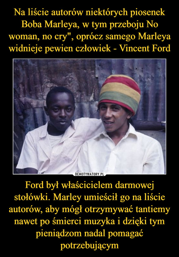 Na liście autorów niektórych piosenek Boba Marleya, w tym przeboju No woman, no cry", oprócz samego Marleya widnieje pewien człowiek - Vincent Ford Ford był właścicielem darmowej stołówki. Marley umieścił go na liście autorów, aby mógł otrzymywać tantiemy nawet po śmierci muzyka i dzięki tym pieniądzom nadal pomagać potrzebującym