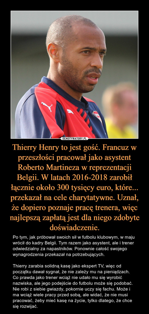 Thierry Henry to jest gość. Francuz w przeszłości pracował jako asystent Roberto Martineza w reprezentacji Belgii. W latach 2016-2018 zarobił łącznie około 300 tysięcy euro, które... przekazał na cele charytatywne. Uznał, że dopiero poznaje pracę trenera, więc najlepszą zapłatą jest dla niego zdobyte doświadczenie.