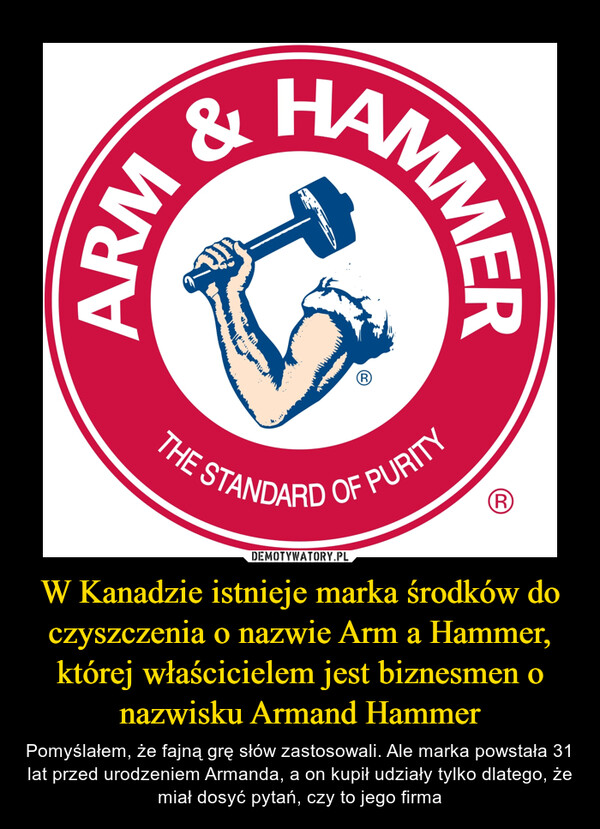 W Kanadzie istnieje marka środków do czyszczenia o nazwie Arm a Hammer, której właścicielem jest biznesmen o nazwisku Armand Hammer – Pomyślałem, że fajną grę słów zastosowali. Ale marka powstała 31 lat przed urodzeniem Armanda, a on kupił udziały tylko dlatego, że miał dosyć pytań, czy to jego firma 